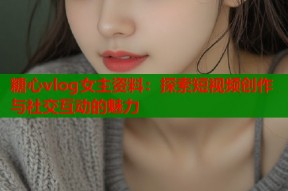 糖心vlog女主资料：探索短视频创作与社交互动的魅力