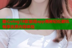 糖心vlog18款禁用app揭秘轻松避坑畅享优质内容体验