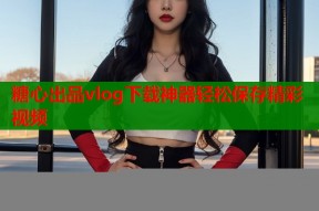 糖心出品vlog下载神器轻松保存精彩视频