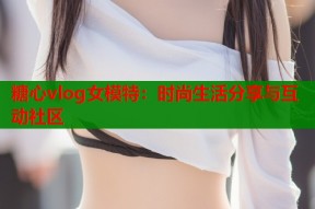 糖心vlog女模特：时尚生活分享与互动社区