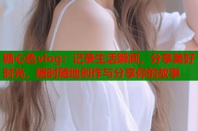 糖心色vlog：记录生活瞬间，分享美好时光，随时随地创作与分享你的故事