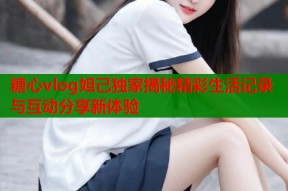 糖心vlog妲己独家揭秘精彩生活记录与互动分享新体验