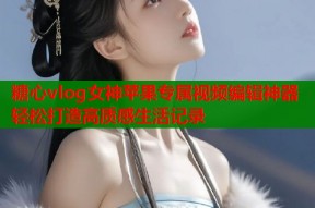 糖心vlog女神苹果专属视频编辑神器轻松打造高质感生活记录