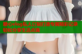 糖心vlog私人订制打造专属精彩记录轻松分享生活点滴
