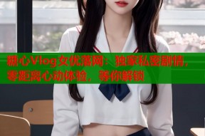 糖心Vlog女优落网：独家私密剧情，零距离心动体验，等你解锁