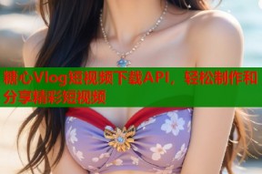 糖心Vlog短视频下载API，轻松制作和分享精彩短视频