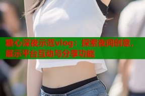 糖心深夜示范vlog：探索夜间创意，展示平台互动与分享功能