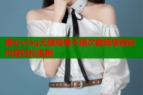 糖心vlog无限观看不限次数畅享精彩内容轻松追剧