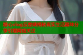 糖心vlog反差婊揭秘真实生活趣味分享引爆网络关注