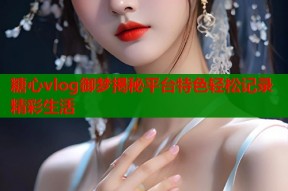 糖心vlog御梦揭秘平台特色轻松记录精彩生活