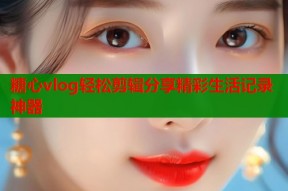 糖心vlog轻松剪辑分享精彩生活记录神器