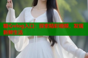 糖心vlog入口：探索精彩视频，发现新鲜生活