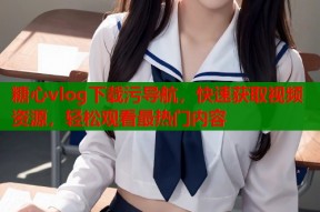 糖心vlog下载污导航，快速获取视频资源，轻松观看最热门内容