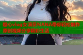 糖心vlog女演员NANA带你轻松制作原创视频分享精彩生活