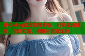 糖心vlog室友分享平台，记录生活趣事，互动交流，视频社区聚集地