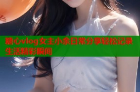 糖心vlog女主小余日常分享轻松记录生活精彩瞬间