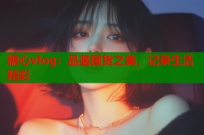 糖心vlog：品鉴国货之美，记录生活精彩