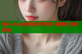 糖心vlog科普轻松学知识 视频社交新体验