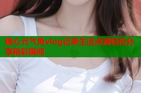 糖心元气兔vlog记录生活点滴轻松分享精彩瞬间