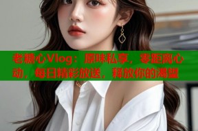 老糖心Vlog：原味私享，零距离心动，每日精彩放送，释放你的渴望