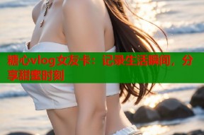 糖心vlog女友卡：记录生活瞬间，分享甜蜜时刻