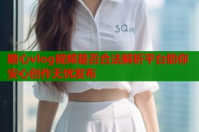 糖心vlog视频是否合法解析平台助你安心创作无忧发布