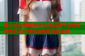 糖心vlog娜娜台北生活记录平台真实场景多元分享互动社区精彩呈现