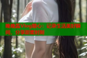 晚晚酱Vlog糖心：记录生活美好瞬间，分享甜蜜时刻