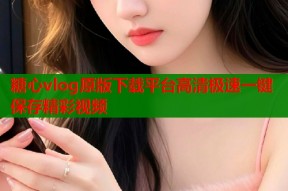 糖心vlog原版下载平台高清极速一键保存精彩视频