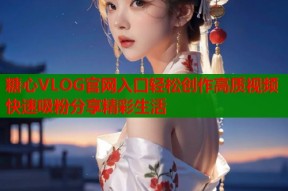 糖心VLOG官网入口轻松创作高质视频快速吸粉分享精彩生活