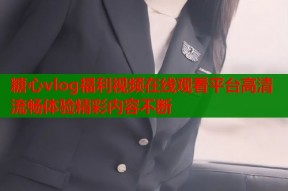 糖心vlog福利视频在线观看平台高清流畅体验精彩内容不断