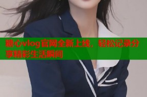 糖心vlog官网全新上线，轻松记录分享精彩生活瞬间