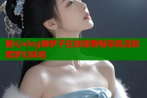 糖心vlog御梦子在线观看畅享高清甜蜜梦幻体验