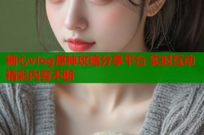 糖心vlog原神攻略分享平台 实时互动精彩内容不断