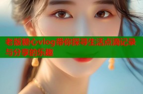 老版糖心vlog带你探寻生活点滴记录与分享的乐趣
