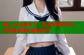 糖心vlog看不了？快来探索新平台，发现更多精彩视频内容