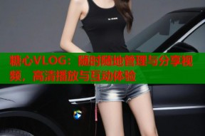 糖心VLOG：随时随地管理与分享视频，高清播放与互动体验