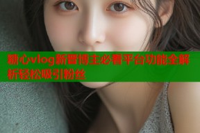 糖心vlog新晋博主必看平台功能全解析轻松吸引粉丝