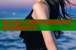 糖心出品vlog推荐平台精选优质内容轻松发现精彩生活