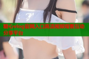 糖心vlog官网入口高清视频观看互动分享平台