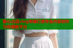糖心出品vlog传媒打造专业内容创作与传播新平台