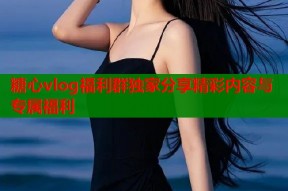 糖心vlog福利群独家分享精彩内容与专属福利