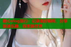 糖心vlog旅行：记录美好瞬间，分享旅途乐趣，探索新世界