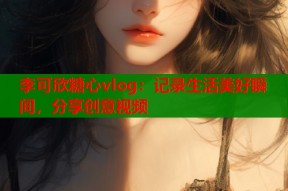 李可欣糖心vlog：记录生活美好瞬间，分享创意视频