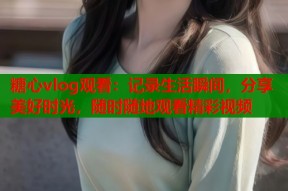 糖心vlog观看：记录生活瞬间，分享美好时光，随时随地观看精彩视频