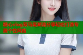 糖心vlog双马尾潮流分享轻松打造专属个性风格