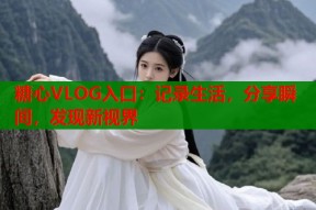 糖心VLOG入口：记录生活，分享瞬间，发现新视界
