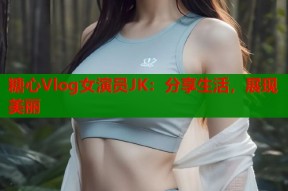 糖心Vlog女演员JK：分享生活，展现美丽