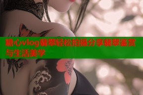 糖心vlog翡翠轻松拍摄分享翡翠鉴赏与生活美学