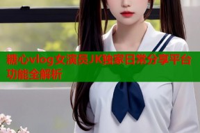 糖心vlog女演员JK独家日常分享平台功能全解析